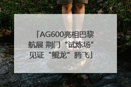 AG600亮相巴黎航展 荆门“试炼场”见证“鲲龙”腾飞