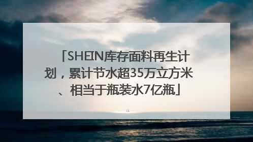 SHEIN库存面料再生计划，累计节水超35万立方米、相当于瓶装水7亿瓶